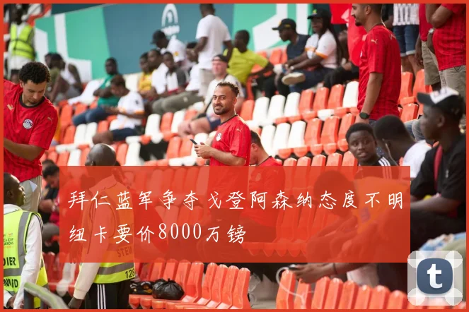 拜仁蓝军争夺戈登阿森纳态度不明纽卡要价8000万镑