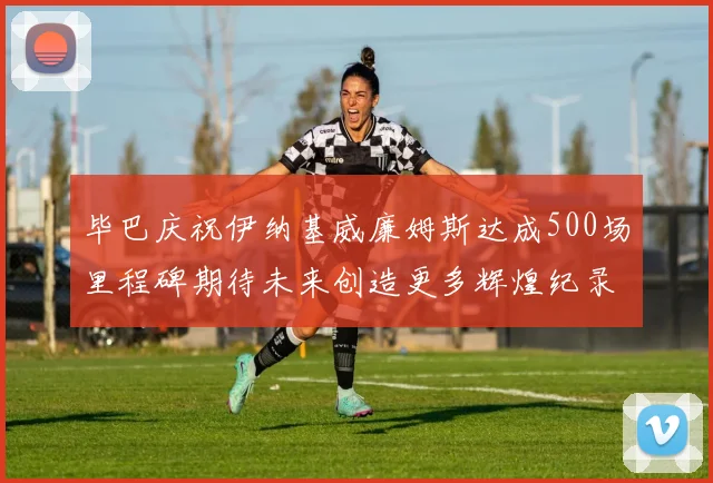 毕巴庆祝伊纳基威廉姆斯达成500场里程碑期待未来创造更多辉煌纪录