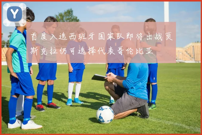 首度入选西班牙国家队即将出战莫斯克拉仍可选择代表哥伦比亚