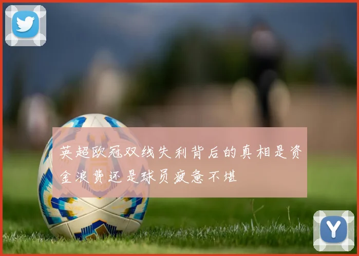 英超欧冠双线失利背后的真相是资金浪费还是球员疲惫不堪