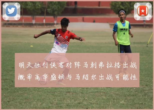 明天独行侠客对阵马刺弗拉格出战概率高华盛顿与马绍尔出战可能性小