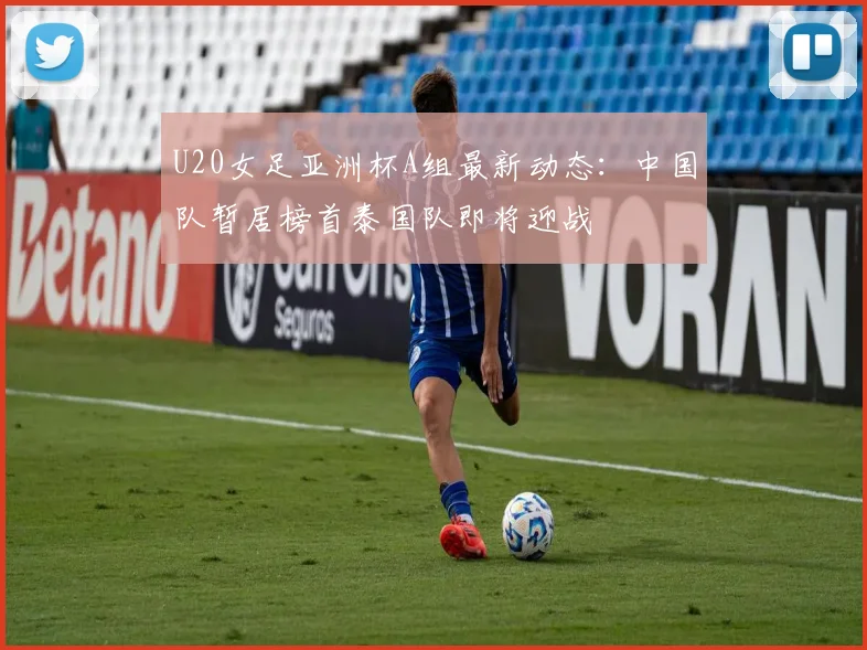 U20女足亚洲杯A组最新动态：中国队暂居榜首泰国队即将迎战
