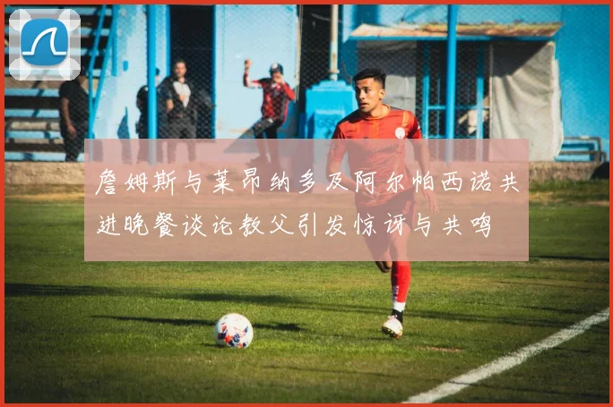 詹姆斯与莱昂纳多及阿尔帕西诺共进晚餐谈论教父引发惊讶与共鸣