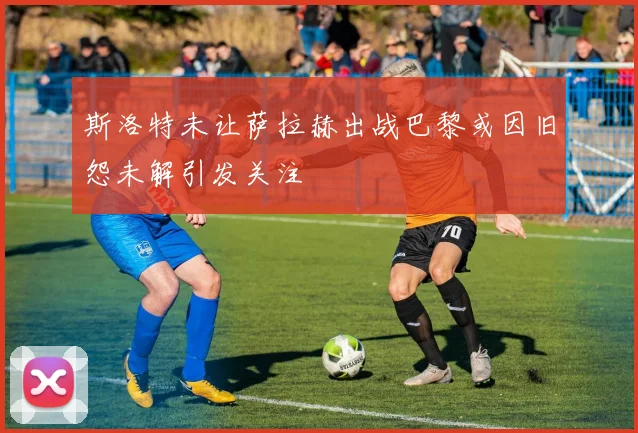 斯洛特未让萨拉赫出战巴黎或因旧怨未解引发关注