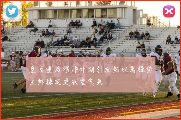 皇马重启穆帅计划引发热议需强势主帅稳定更衣室气氛