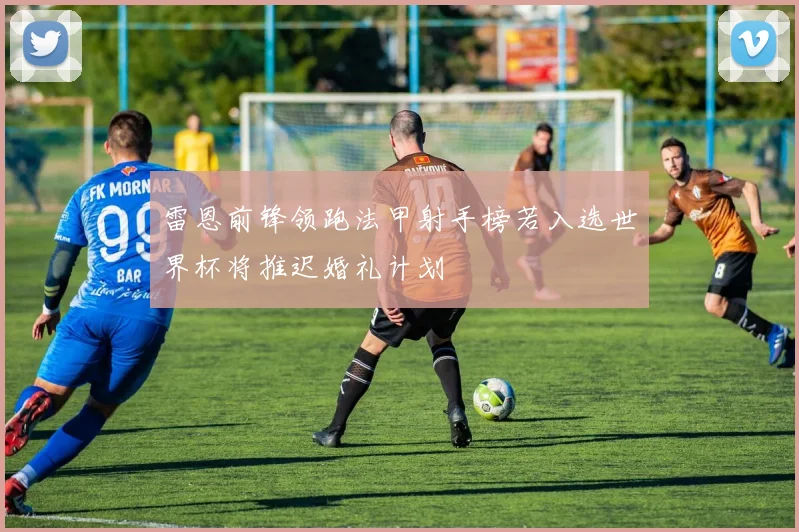 雷恩前锋领跑法甲射手榜若入选世界杯将推迟婚礼计划