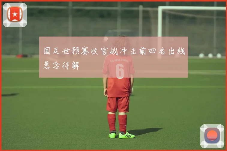 国足世预赛收官战冲击前四名出线悬念待解
