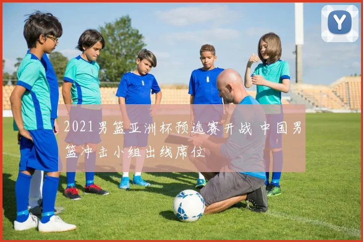 2021男篮亚洲杯预选赛开战 中国男篮冲击小组出线席位