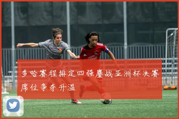 多哈赛程排定四强鏖战亚洲杯决赛席位争夺升温