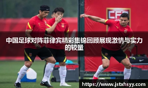 中国足球对阵菲律宾精彩集锦回顾展现激情与实力的较量