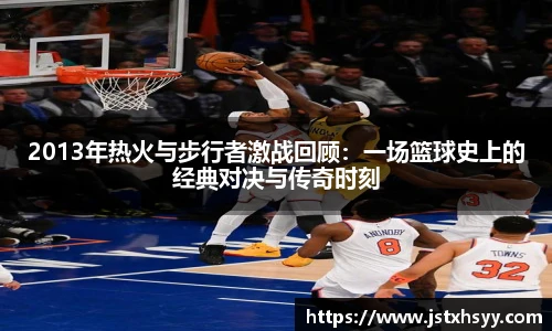 2013年热火与步行者激战回顾：一场篮球史上的经典对决与传奇时刻